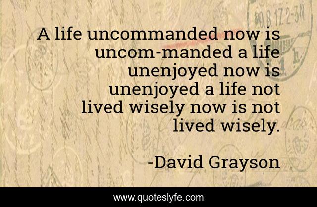 A life uncommanded now is uncom-manded a life unenjoyed now is unenjoyed a life not lived wisely now is not lived wisely.
