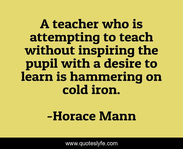 A teacher who is attempting to teach without inspiring the pupil with a desire to learn is hammering on cold iron.