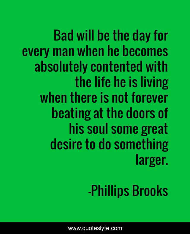 Bad will be the day for every man when he becomes absolutely contented with the life he is living when there is not forever beating at the doors of his soul some great desire to do something larger.