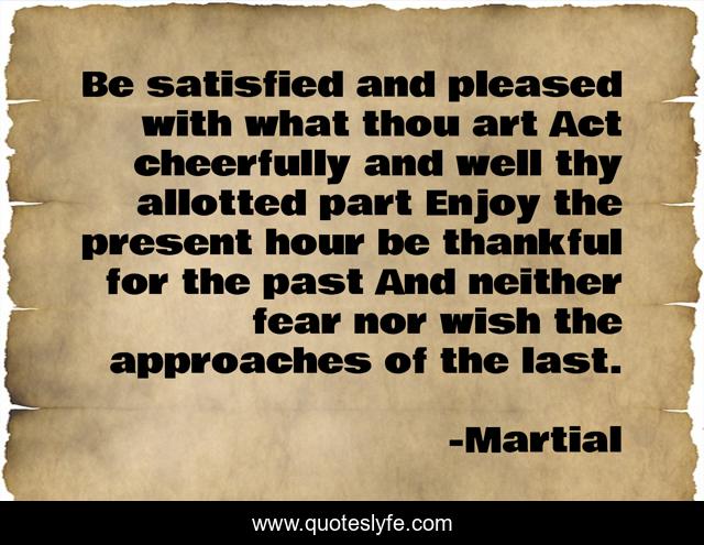 Be satisfied and pleased with what thou art Act cheerfully and well thy allotted part Enjoy the present hour be thankful for the past And neither fear nor wish the approaches of the last.