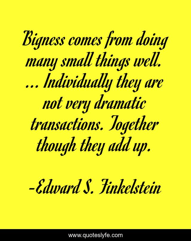 Bigness comes from doing many small things well. ... Individually they are not very dramatic transactions. Together though they add up.