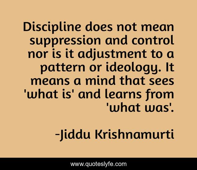 Discipline does not mean suppression and control nor is it adjustment to a pattern or ideology. It means a mind that sees 'what is' and learns from 'what was'.