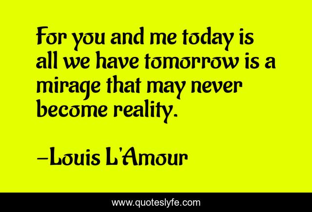 For you and me today is all we have tomorrow is a mirage that may never become reality.