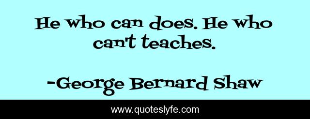 He who can does. He who can't teaches.