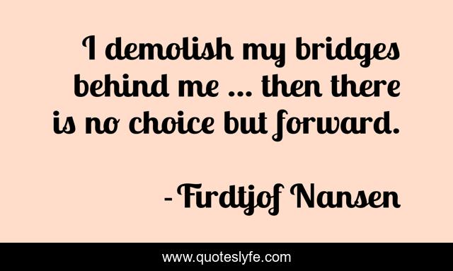 I demolish my bridges behind me ... then there is no choice but forward.