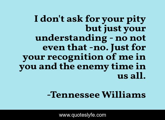 I don't ask for your pity but just your understanding - no not even that -no. Just for your recognition of me in you and the enemy time in us all.