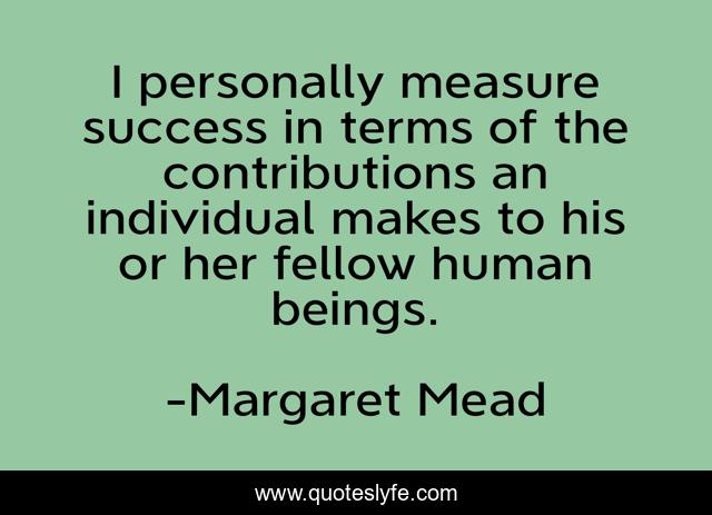 I personally measure success in terms of the contributions an individual makes to his or her fellow human beings.
