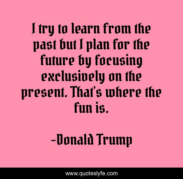 I try to learn from the past but I plan for the future by focusing exclusively on the present. That's where the fun is.