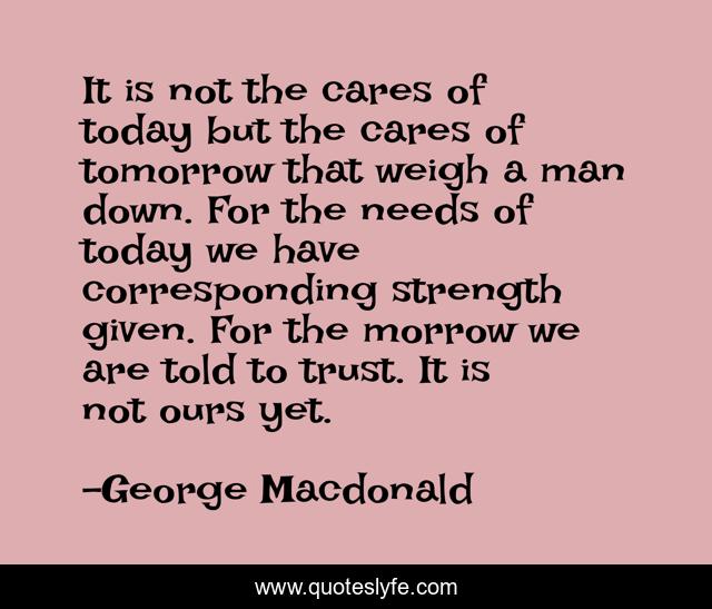 It is not the cares of today but the cares of tomorrow that weigh a man down. For the needs of today we have corresponding strength given. For the morrow we are told to trust. It is not ours yet.