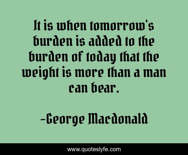 It is when tomorrow's burden is added to the burden of today that the weight is more than a man can bear.
