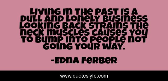 Living in the past is a dull and lonely business looking back strains the neck muscles causes you to bump into people not going your way.