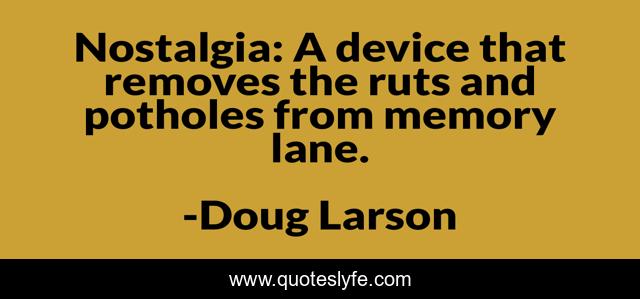 Nostalgia: A device that removes the ruts and potholes from memory lane.