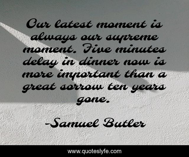 Our latest moment is always our supreme moment. Five minutes delay in dinner now is more important than a great sorrow ten years gone.
