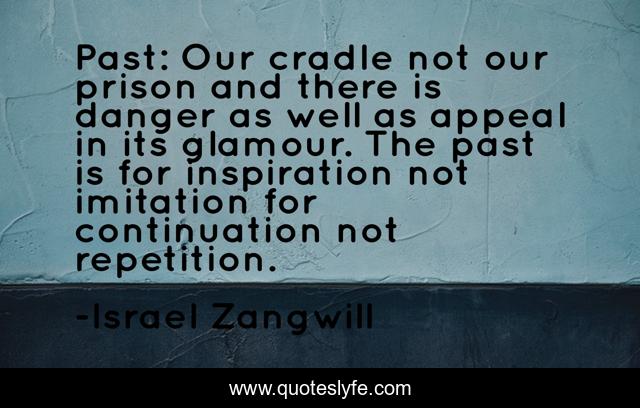 Past: Our cradle not our prison and there is danger as well as appeal in its glamour. The past is for inspiration not imitation for continuation not repetition.
