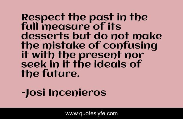 Respect the past in the full measure of its desserts but do not make the mistake of confusing it with the present nor seek in it the ideals of the future.