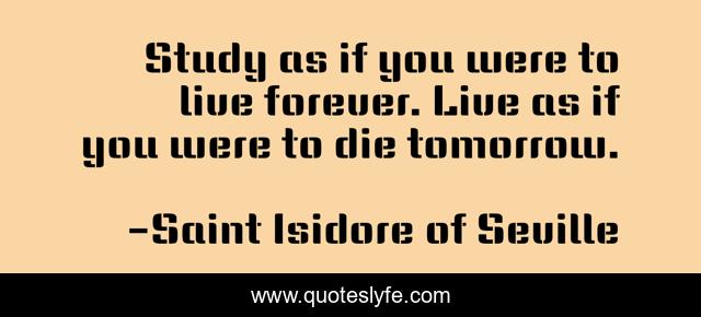 Study as if you were to live forever. Live as if you were to die tomorrow.