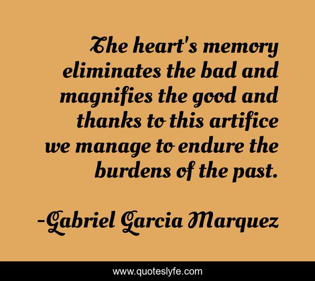 The heart's memory eliminates the bad and magnifies the good and thanks to this artifice we manage to endure the burdens of the past.