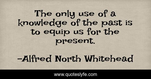 The only use of a knowledge of the past is to equip us for the present.