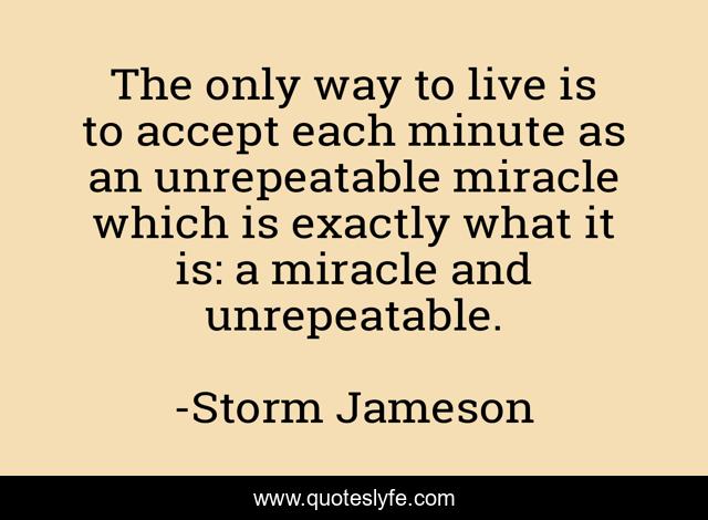 The only way to live is to accept each minute as an unrepeatable miracle which is exactly what it is: a miracle and unrepeatable.