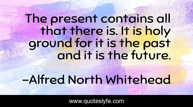 The present contains all that there is. It is holy ground for it is the past and it is the future.