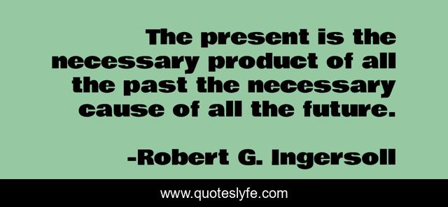 The present is the necessary product of all the past the necessary cause of all the future.