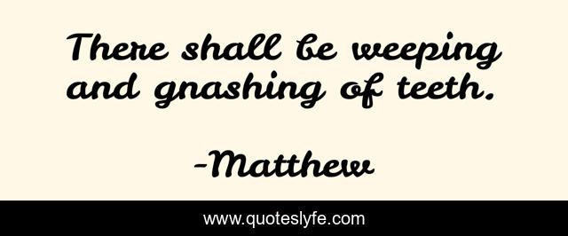There shall be weeping and gnashing of teeth.