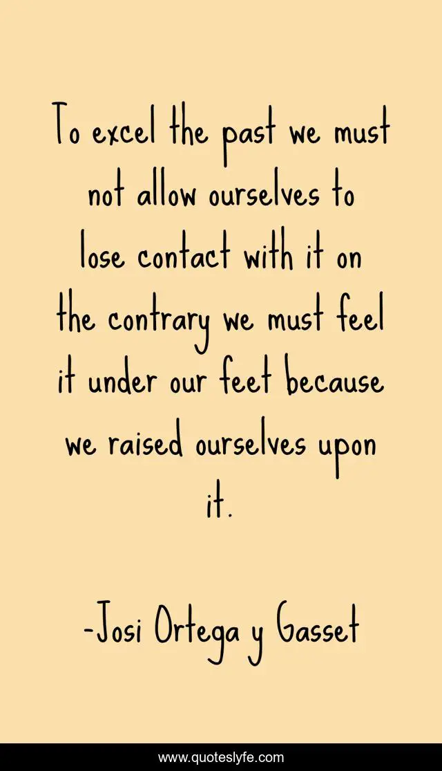 To excel the past we must not allow ourselves to lose contact with it on the contrary we must feel it under our feet because we raised ourselves upon it.