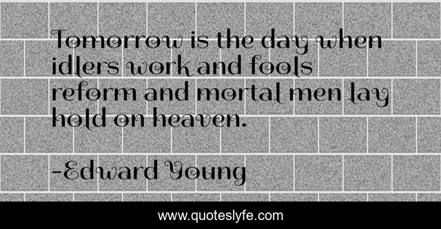 Tomorrow is the day when idlers work and fools reform and mortal men lay hold on heaven.
