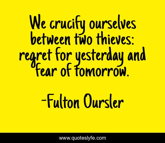 We crucify ourselves between two thieves: regret for yesterday and fear of tomorrow.
