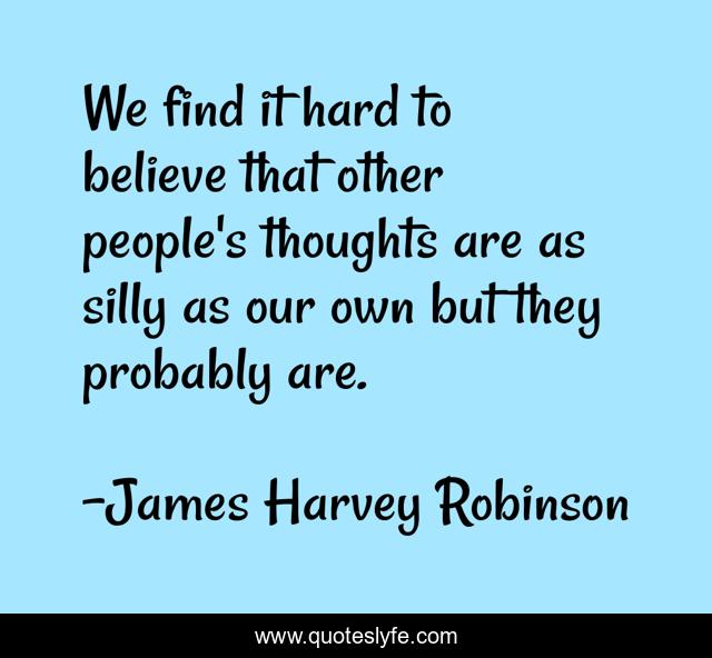 We find it hard to believe that other people's thoughts are as silly as our own but they probably are.