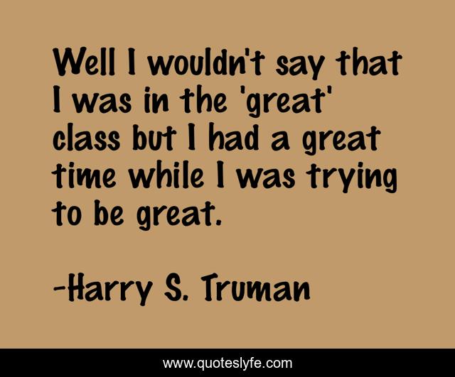 Well I wouldn't say that I was in the 'great' class but I had a great time while I was trying to be great.