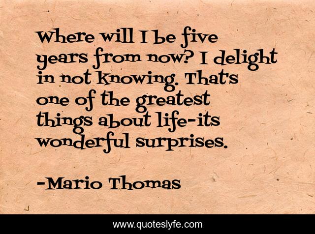 Where will I be five years from now? I delight in not knowing. That's one of the greatest things about life-its wonderful surprises.
