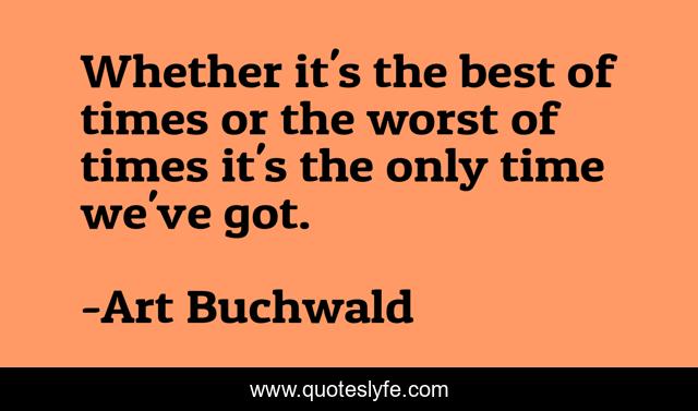 Whether it's the best of times or the worst of times it's the only time we've got.