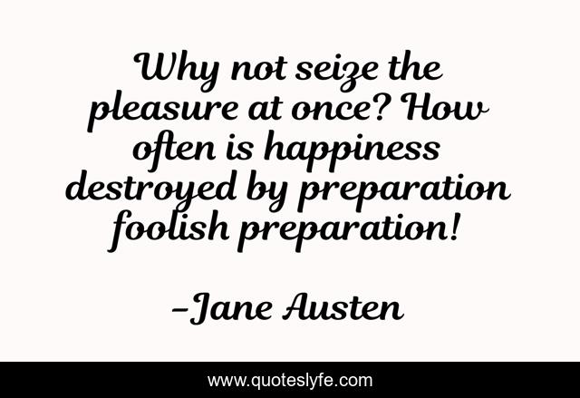 Why not seize the pleasure at once? How often is happiness destroyed by preparation foolish preparation!