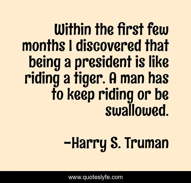 Within the first few months I discovered that being a president is like riding a tiger. A man has to keep riding or be swallowed.