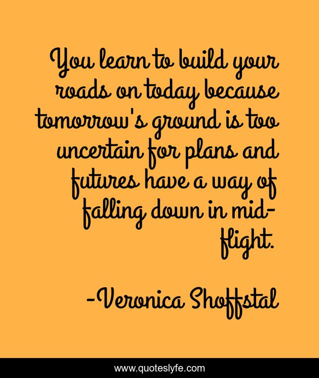 You learn to build your roads on today because tomorrow's ground is too uncertain for plans and futures have a way of falling down in mid-flight.