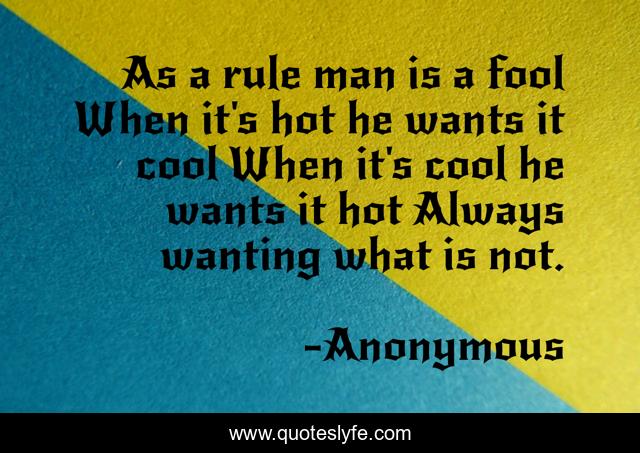 As a rule man is a fool When it's hot he wants it cool When it's cool he wants it hot Always wanting what is not.
