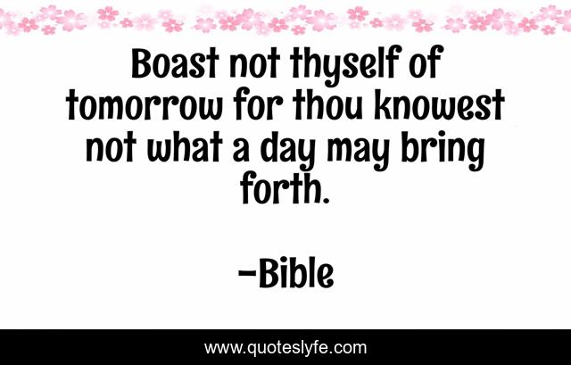 Boast not thyself of tomorrow for thou knowest not what a day may bring forth.
