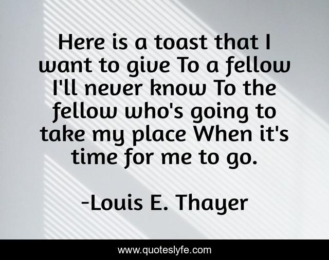 Here is a toast that I want to give To a fellow I'll never know To the fellow who's going to take my place When it's time for me to go.
