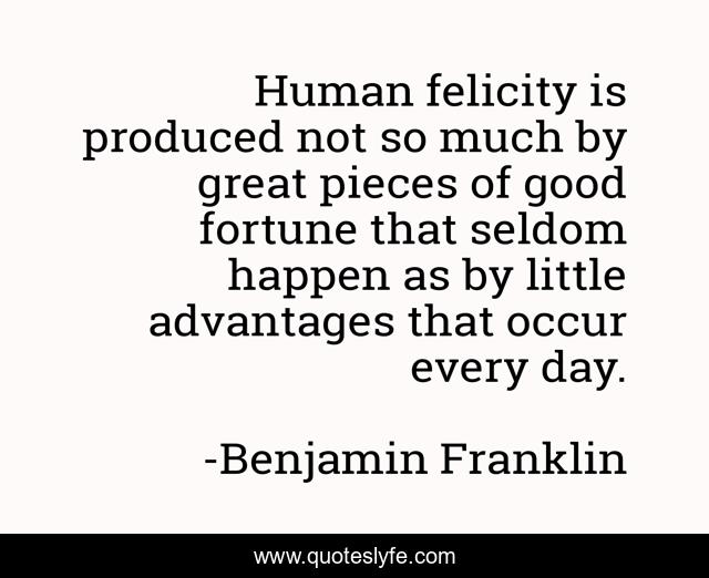 Human felicity is produced not so much by great pieces of good fortune that seldom happen as by little advantages that occur every day.