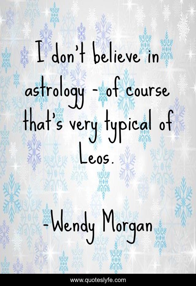 I don't believe in astrology - of course that's very typical of Leos.