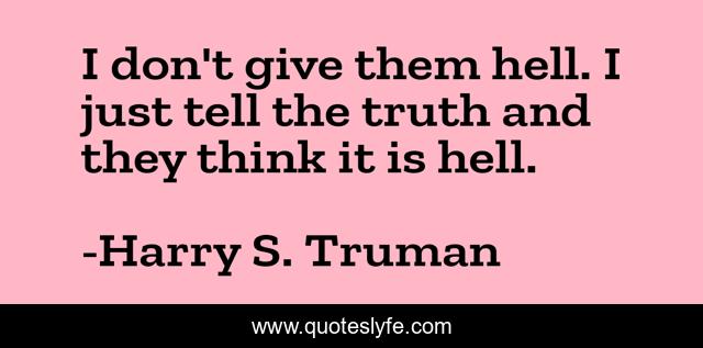 I don't give them hell. I just tell the truth and they think it is hell.
