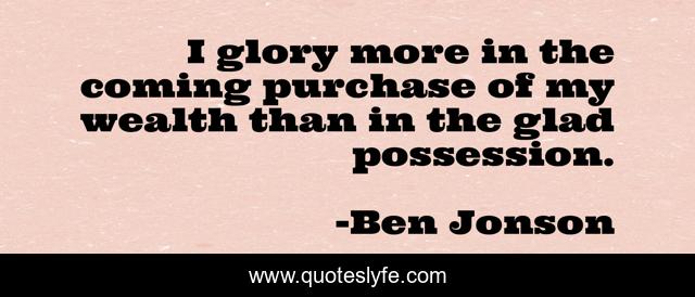 I glory more in the coming purchase of my wealth than in the glad possession.