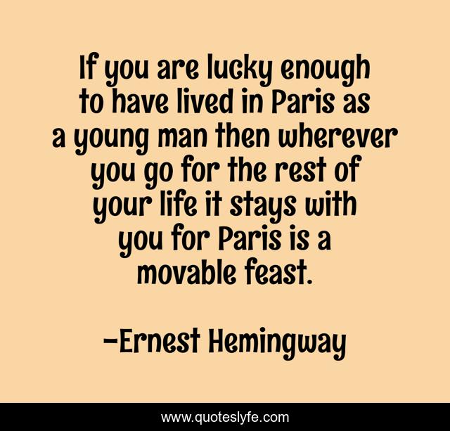If you are lucky enough to have lived in Paris as a young man then wherever you go for the rest of your life it stays with you for Paris is a movable feast.