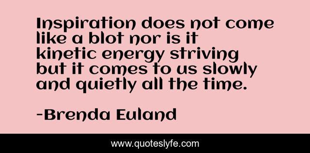 Inspiration does not come like a blot nor is it kinetic energy striving but it comes to us slowly and quietly all the time.
