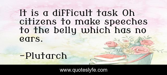 It is a difficult task Oh citizens to make speeches to the belly which has no ears.