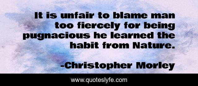 It is unfair to blame man too fiercely for being pugnacious he learned the habit from Nature.