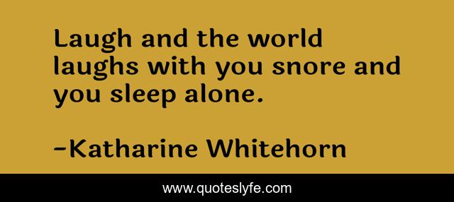 Laugh and the world laughs with you snore and you sleep alone.