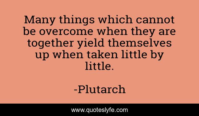 Many things which cannot be overcome when they are together yield themselves up when taken little by little.