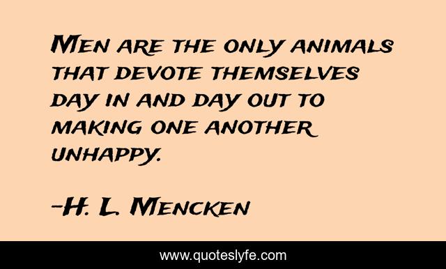 Men are the only animals that devote themselves day in and day out to making one another unhappy.